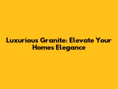 Luxurious Granite: Elevate Your Home's Elegance