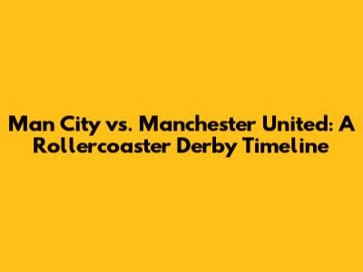 Man City vs. Manchester United: A Rollercoaster Derby Timeline