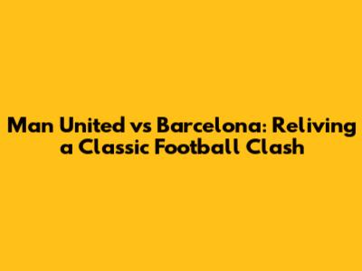 Man United vs Barcelona: Reliving a Classic Football Clash