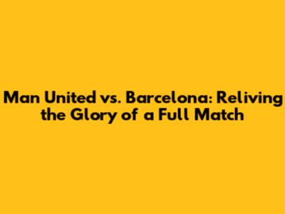Man United vs. Barcelona: Reliving the Glory of a Full Match