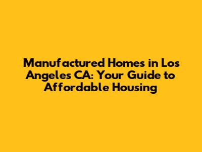 Manufactured Homes in Los Angeles CA: Your Guide to Affordable Housing