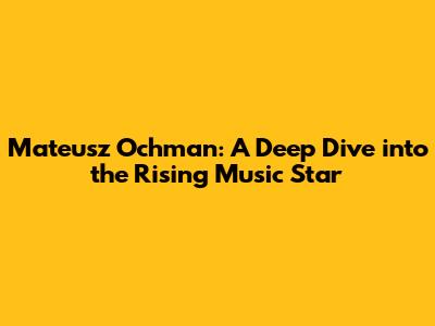 Mateusz Ochman: A Deep Dive into the Rising Music Star