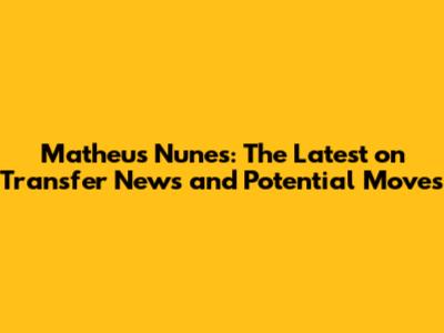 Matheus Nunes: The Latest on Transfer News and Potential Moves