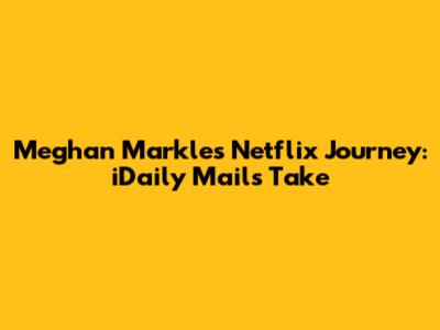 Meghan Markle's Netflix Journey: iDaily Mail's Take