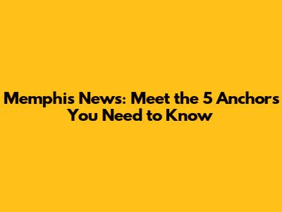 Memphis News: Meet the 5 Anchors You Need to Know