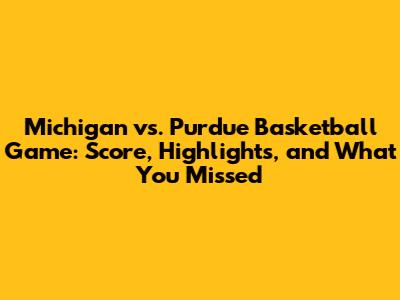Michigan vs. Purdue Basketball Game: Score, Highlights, and What You Missed