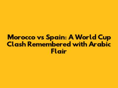 Morocco vs Spain: A World Cup Clash Remembered with Arabic Flair