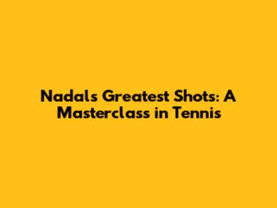 Nadal's Greatest Shots: A Masterclass in Tennis