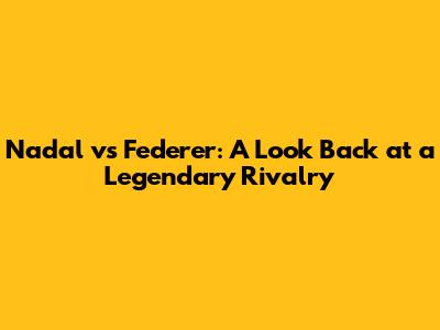 Nadal vs Federer: A Look Back at a Legendary Rivalry