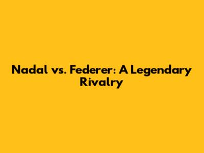 Nadal vs. Federer: A Legendary Rivalry