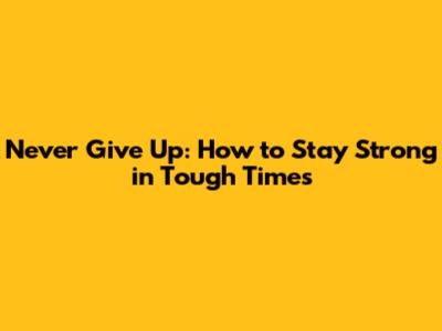 Never Give Up: How to Stay Strong in Tough Times