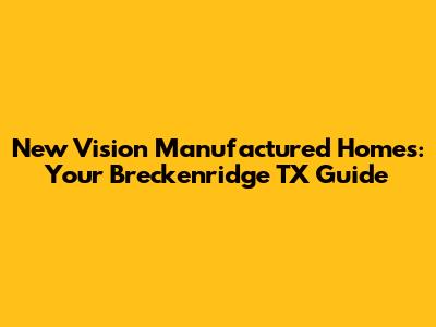New Vision Manufactured Homes: Your Breckenridge TX Guide