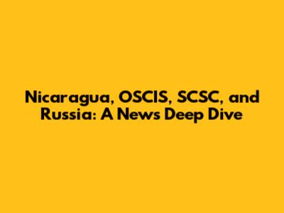 Nicaragua, OSCIS, SCSC, and Russia: A News Deep Dive