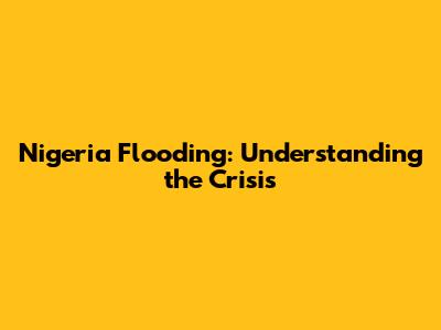 Nigeria Flooding: Understanding the Crisis