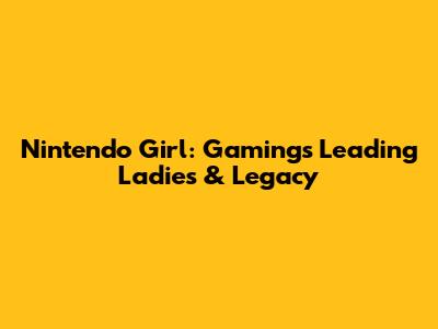 Nintendo Girl: Gaming's Leading Ladies & Legacy