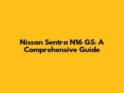 Nissan Sentra N16 GS: A Comprehensive Guide