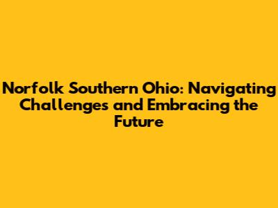 Norfolk Southern Ohio: Navigating Challenges and Embracing the Future