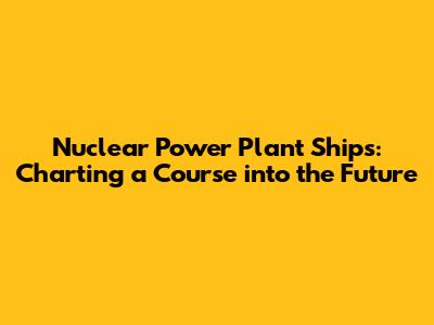 Nuclear Power Plant Ships: Charting a Course into the Future