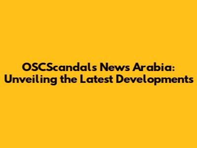 OSCScandals News Arabia: Unveiling the Latest Developments