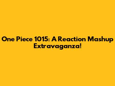 One Piece 1015: A Reaction Mashup Extravaganza!