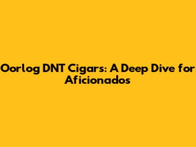Oorlog DNT Cigars: A Deep Dive for Aficionados
