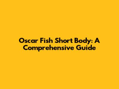 Oscar Fish Short Body: A Comprehensive Guide