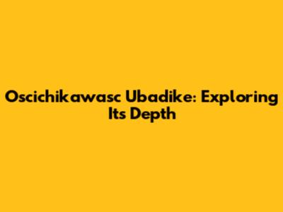 Oscichikawasc Ubadike: Exploring Its Depth