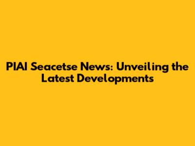 PIAI Seacetse News: Unveiling the Latest Developments