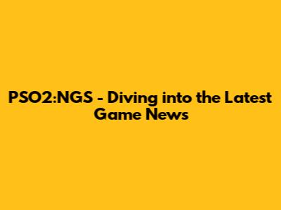 PSO2:NGS - Diving into the Latest Game News
