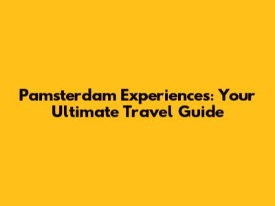 Pamsterdam Experiences: Your Ultimate Travel Guide