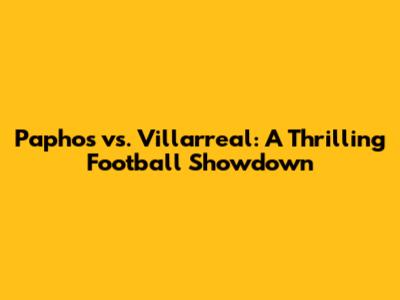 Paphos vs. Villarreal: A Thrilling Football Showdown