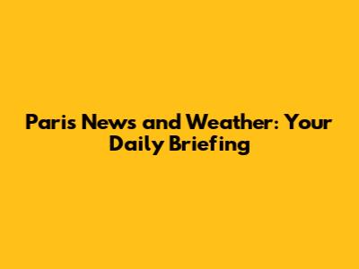 Paris News and Weather: Your Daily Briefing