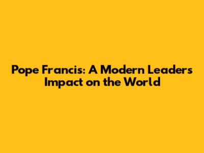 Pope Francis: A Modern Leader's Impact on the World