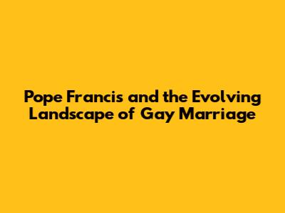 Pope Francis and the Evolving Landscape of Gay Marriage