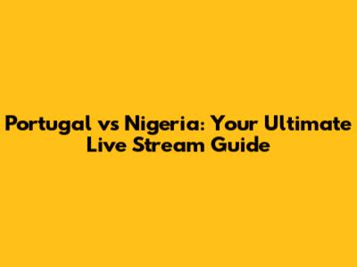 Portugal vs Nigeria: Your Ultimate Live Stream Guide