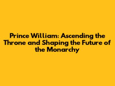 Prince William: Ascending the Throne and Shaping the Future of the Monarchy