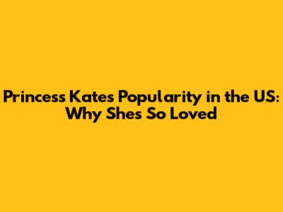 Princess Kate's Popularity in the US: Why She's So Loved