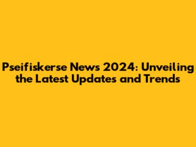 Pseifiskerse News 2024: Unveiling the Latest Updates and Trends