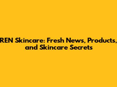REN Skincare: Fresh News, Products, and Skincare Secrets