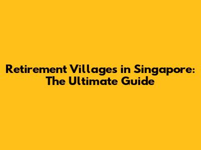 Retirement Villages in Singapore: The Ultimate Guide
