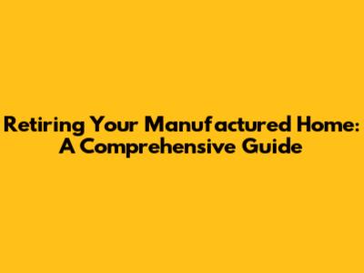 Retiring Your Manufactured Home: A Comprehensive Guide
