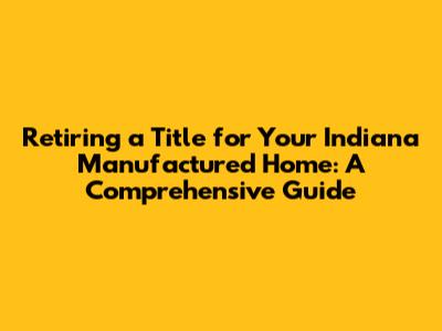 Retiring a Title for Your Indiana Manufactured Home: A Comprehensive Guide