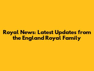 Royal News: Latest Updates from the England Royal Family