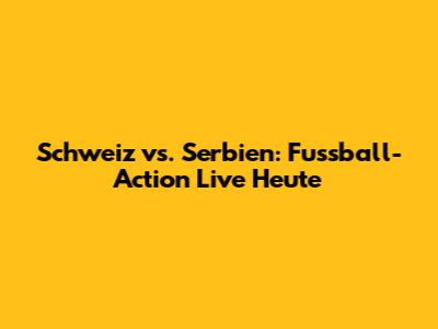 Schweiz vs. Serbien: Fussball-Action Live Heute