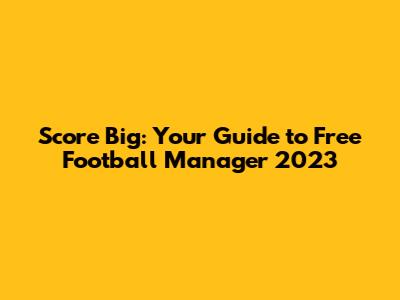 Score Big: Your Guide to Free Football Manager 2023