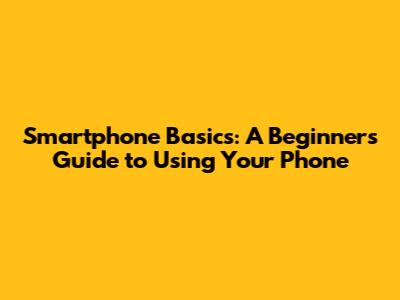 Smartphone Basics: A Beginner's Guide to Using Your Phone