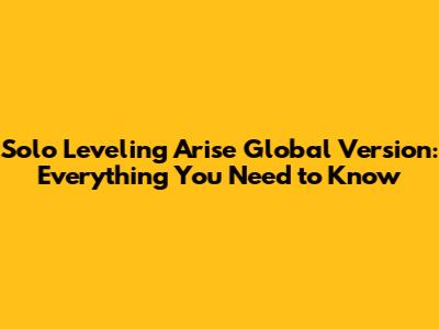 Solo Leveling Arise Global Version: Everything You Need to Know
