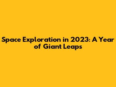 Space Exploration in 2023: A Year of Giant Leaps