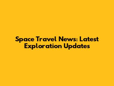 Space Travel News: Latest Exploration Updates
