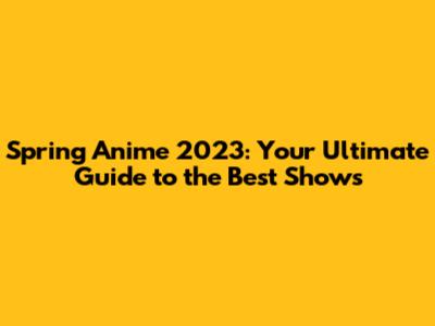 Spring Anime 2023: Your Ultimate Guide to the Best Shows